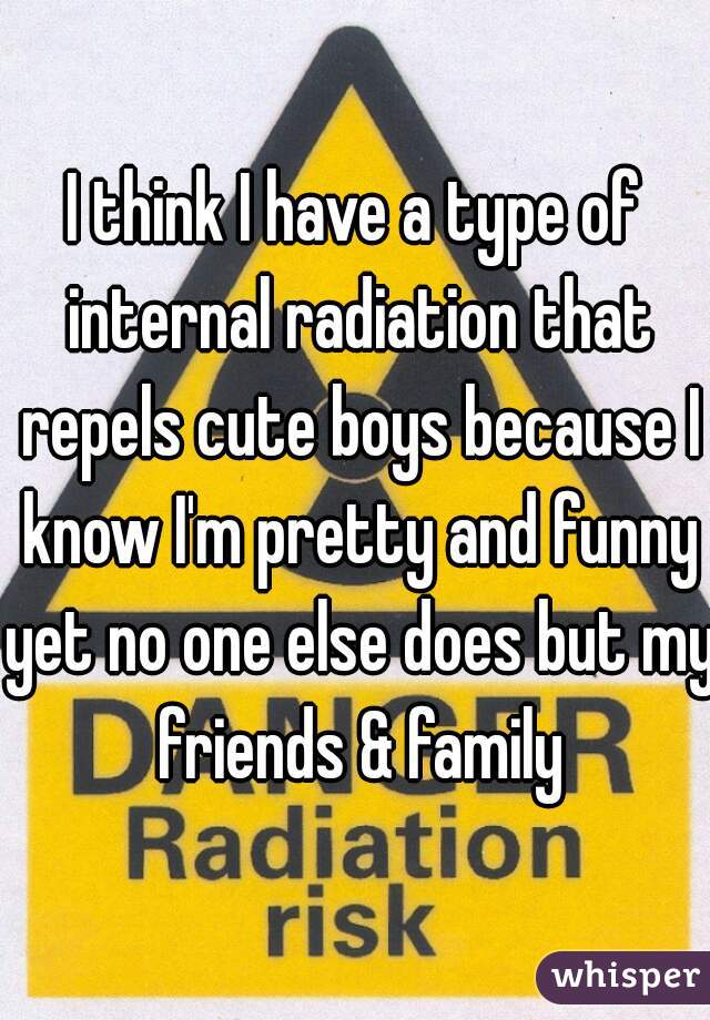 I think I have a type of internal radiation that repels cute boys because I know I'm pretty and funny yet no one else does but my friends & family