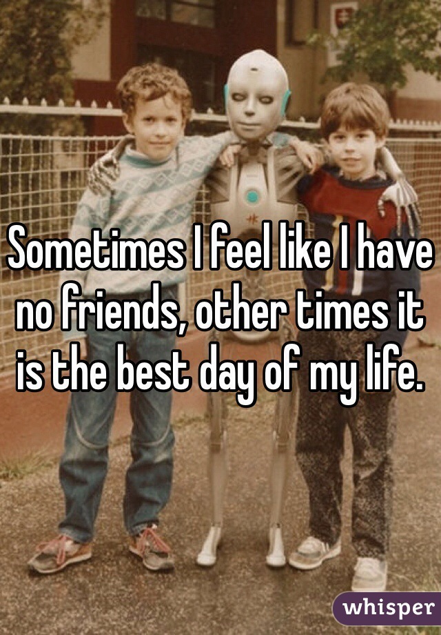 Sometimes I feel like I have no friends, other times it is the best day of my life.