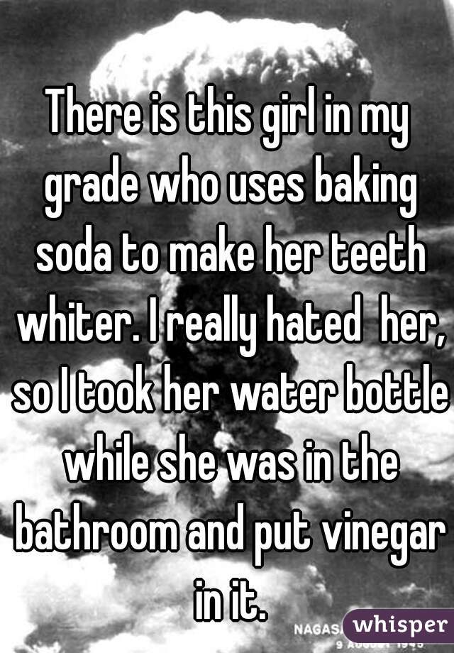 There is this girl in my grade who uses baking soda to make her teeth whiter. I really hated  her, so I took her water bottle while she was in the bathroom and put vinegar in it.