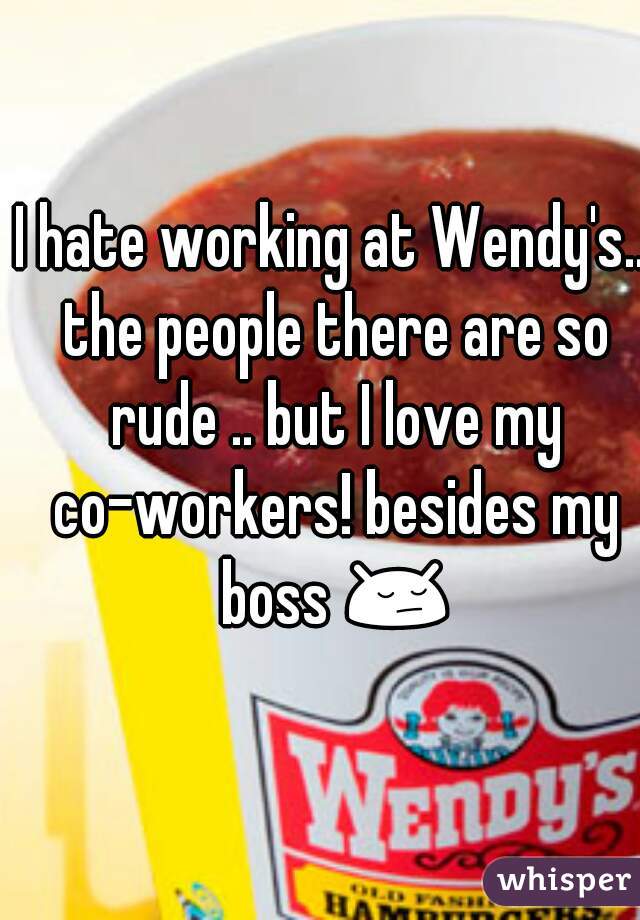 I hate working at Wendy's.. the people there are so rude .. but I love my co-workers! besides my boss 😔 