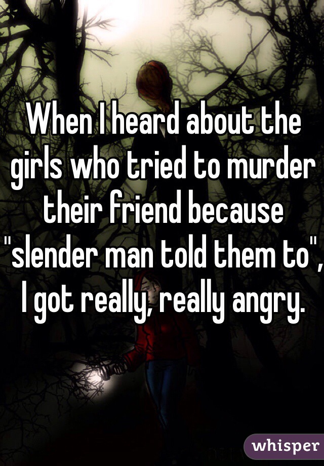 When I heard about the girls who tried to murder their friend because "slender man told them to", I got really, really angry.