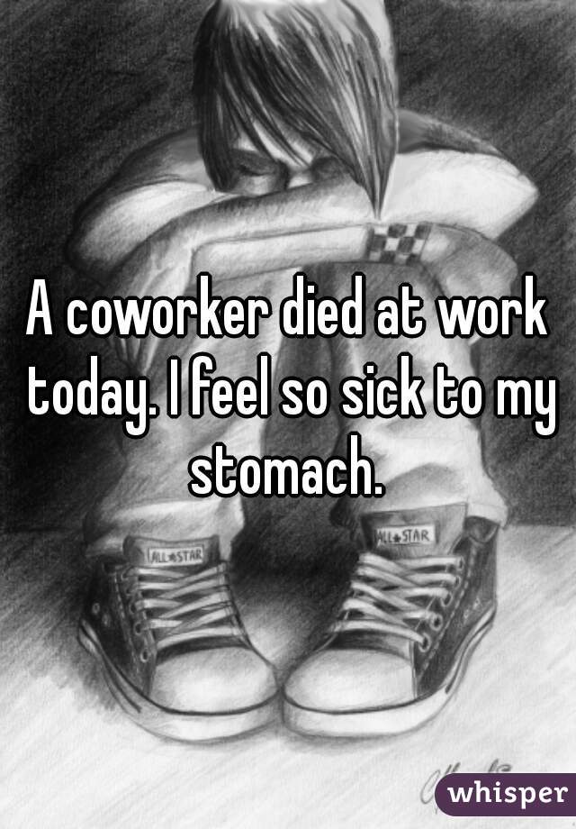 A coworker died at work today. I feel so sick to my stomach. 