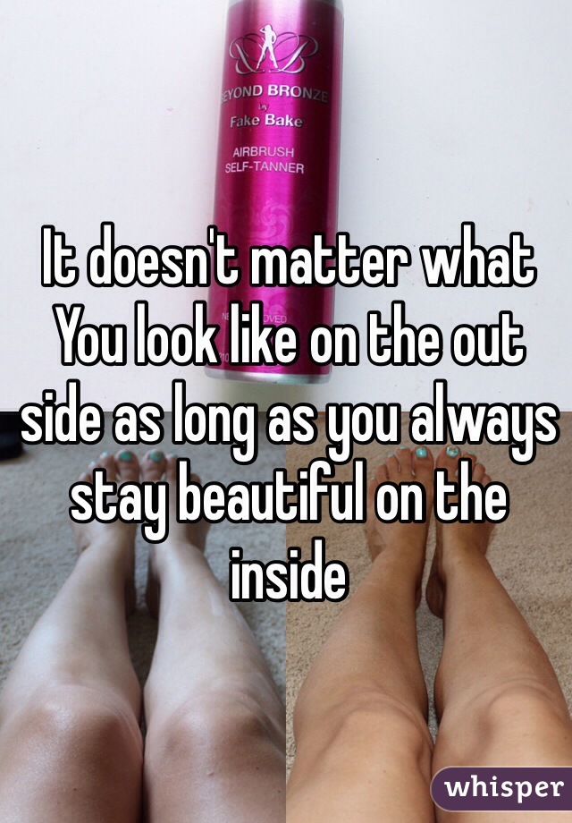 It doesn't matter what You look like on the out side as long as you always stay beautiful on the inside 