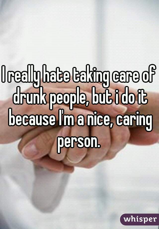 I really hate taking care of drunk people, but i do it because I'm a nice, caring person. 