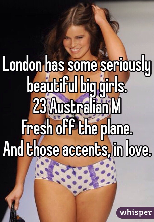 London has some seriously beautiful big girls. 
23 Australian M
Fresh off the plane. 
And those accents, in love. 