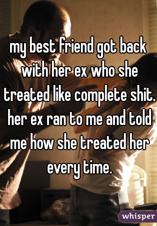 my best friend got back with her ex who she treated like complete shit. her ex ran to me and told me how she treated her every time.