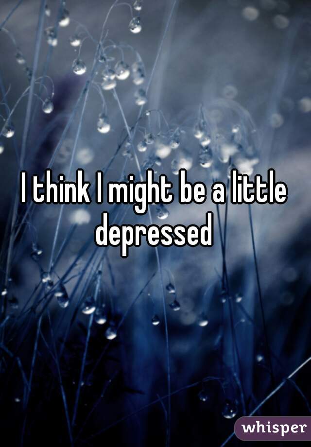 I think I might be a little depressed 