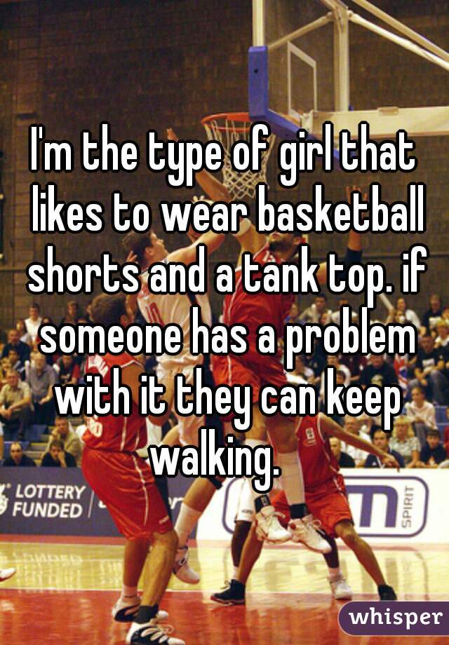 I'm the type of girl that likes to wear basketball shorts and a tank top. if someone has a problem with it they can keep walking.   