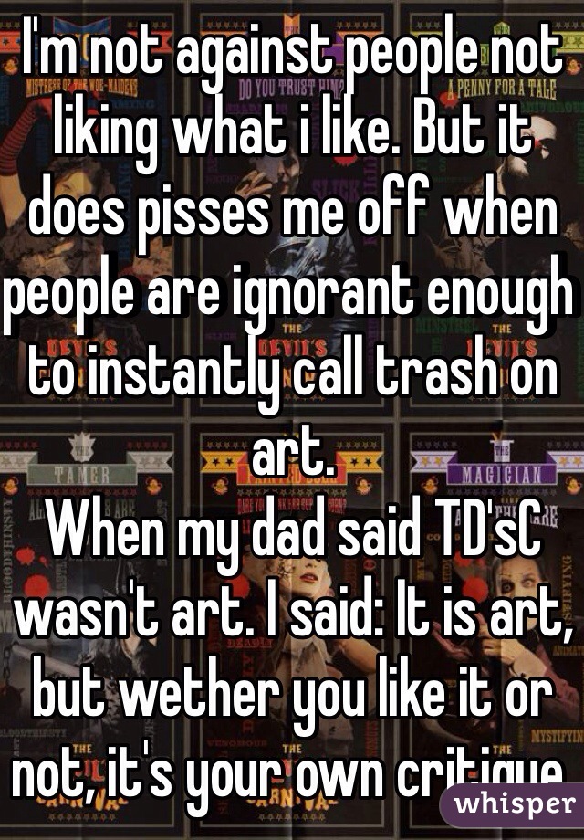 I'm not against people not liking what i like. But it does pisses me off when people are ignorant enough to instantly call trash on art.
When my dad said TD'sC wasn't art. I said: It is art, but wether you like it or not, it's your own critique.