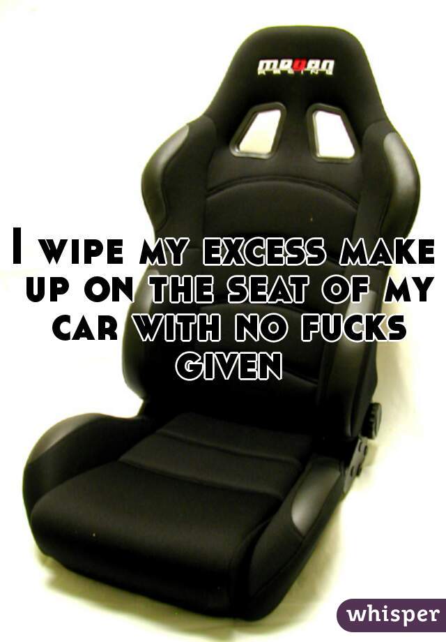 I wipe my excess make up on the seat of my car with no fucks given