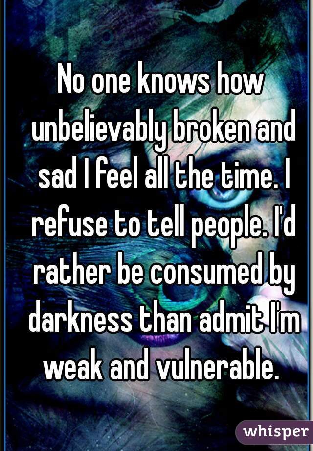 No one knows how unbelievably broken and sad I feel all the time. I refuse to tell people. I'd rather be consumed by darkness than admit I'm weak and vulnerable. 