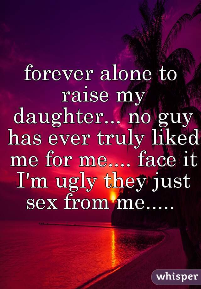 forever alone to raise my daughter... no guy has ever truly liked me for me.... face it I'm ugly they just sex from me..... 