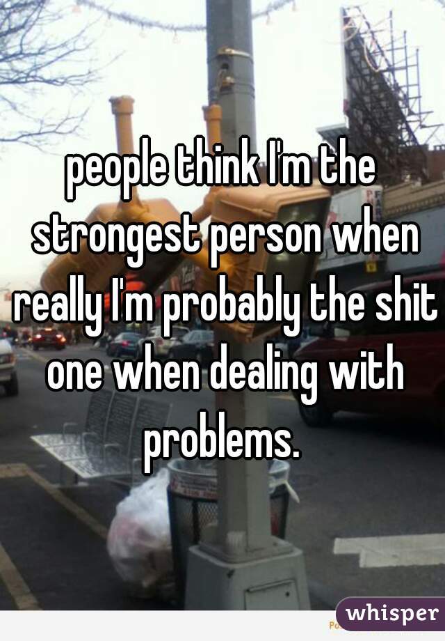 people think I'm the strongest person when really I'm probably the shit one when dealing with problems. 