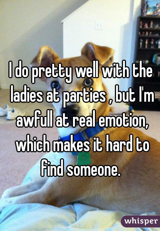 I do pretty well with the ladies at parties , but I'm awfull at real emotion, which makes it hard to find someone. 