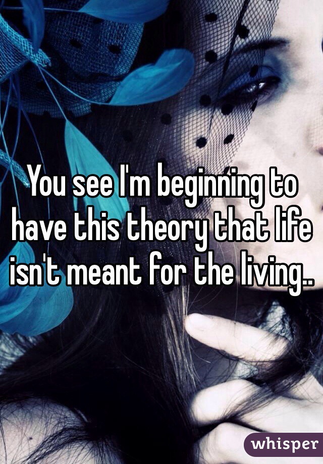 You see I'm beginning to have this theory that life isn't meant for the living..