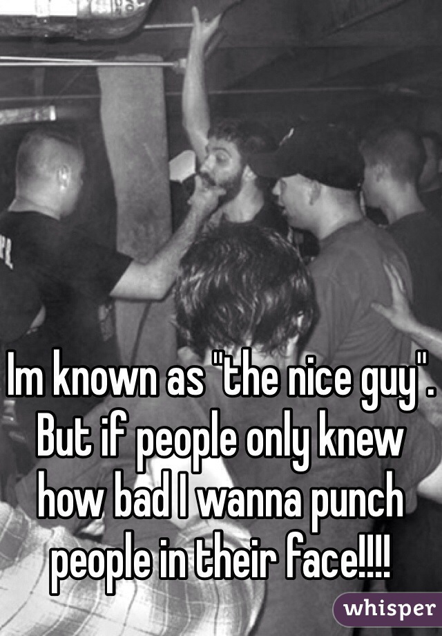 Im known as "the nice guy". But if people only knew how bad I wanna punch people in their face!!!!