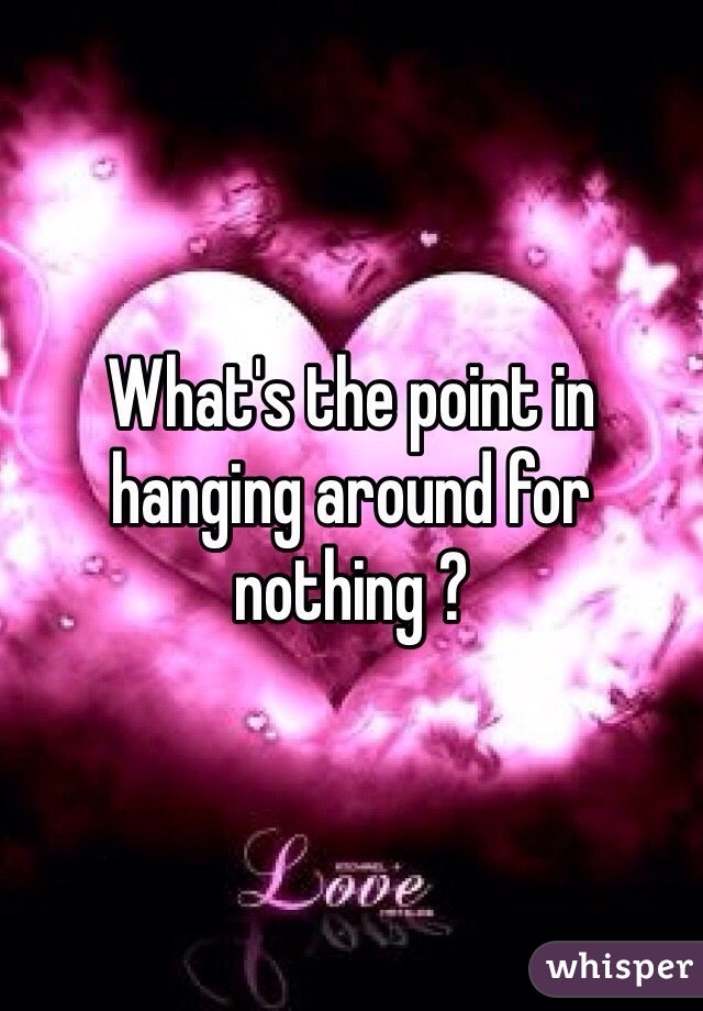 What's the point in hanging around for nothing ? 