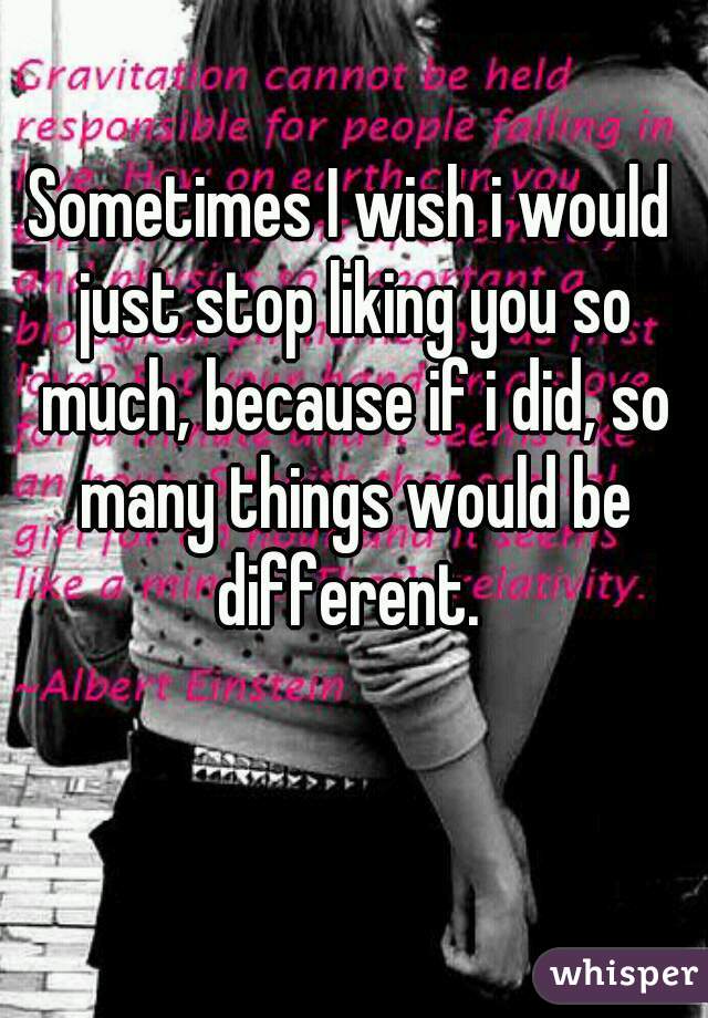 Sometimes I wish i would just stop liking you so much, because if i did, so many things would be different. 