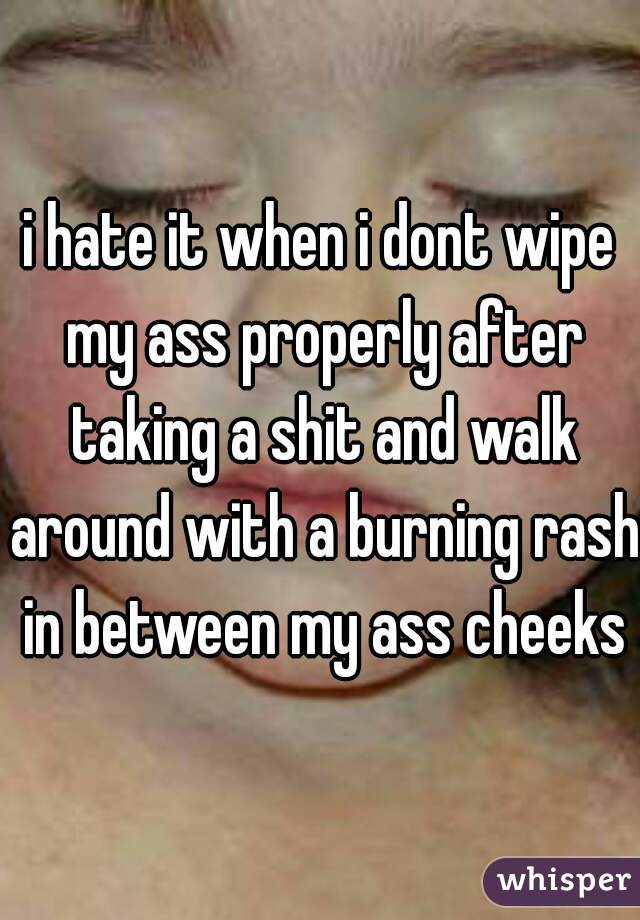 i hate it when i dont wipe my ass properly after taking a shit and walk around with a burning rash in between my ass cheeks