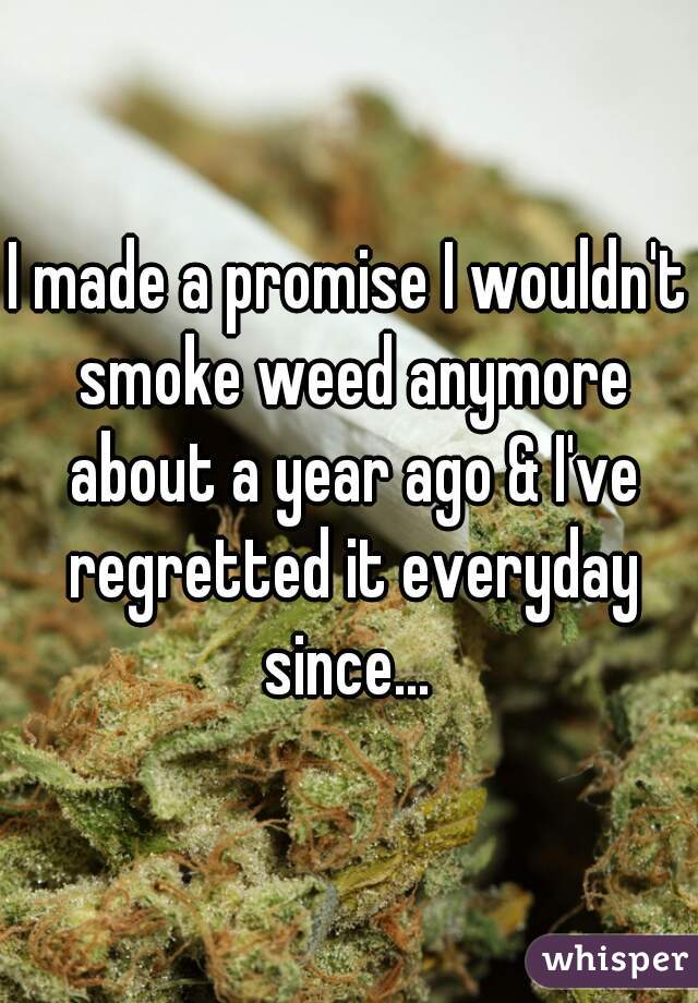 I made a promise I wouldn't smoke weed anymore about a year ago & I've regretted it everyday since... 