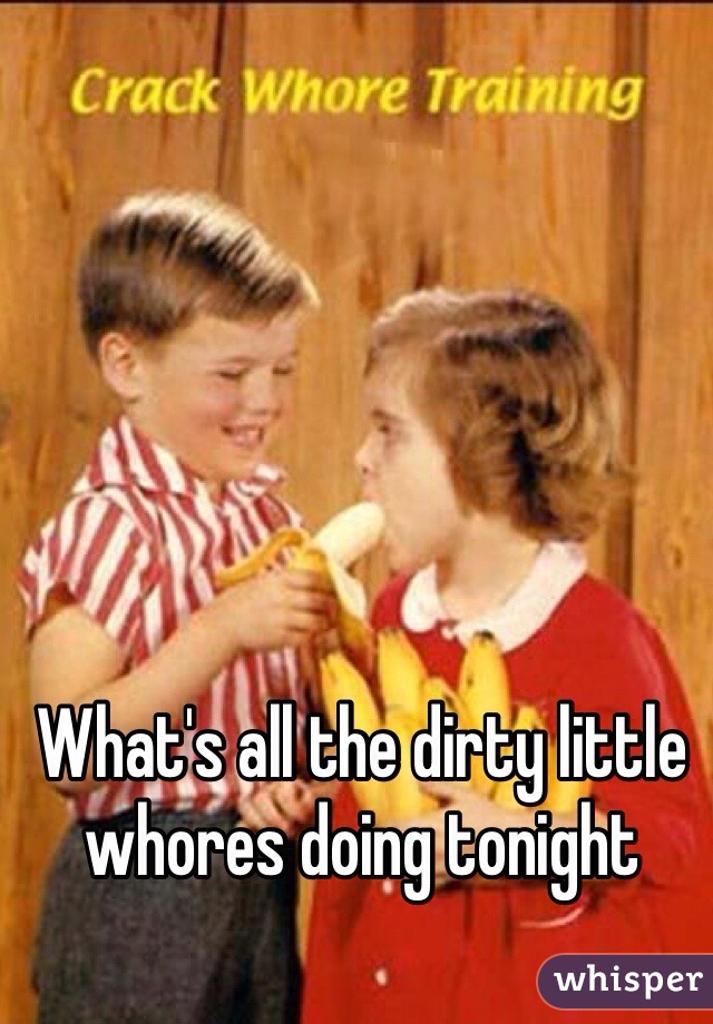 What's all the dirty little whores doing tonight
