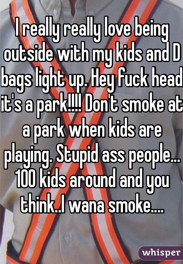 I really really love being outside with my kids and D bags light up. Hey fuck head it's a park!!!! Don't smoke at a park when kids are playing. Stupid ass people...100 kids around and you think..I wana smoke....