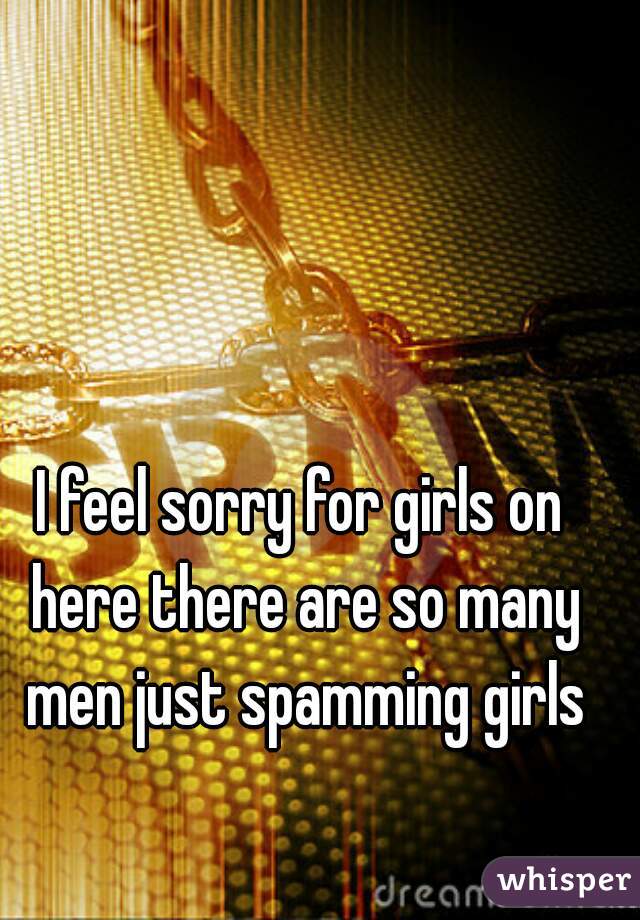 I feel sorry for girls on here there are so many men just spamming girls