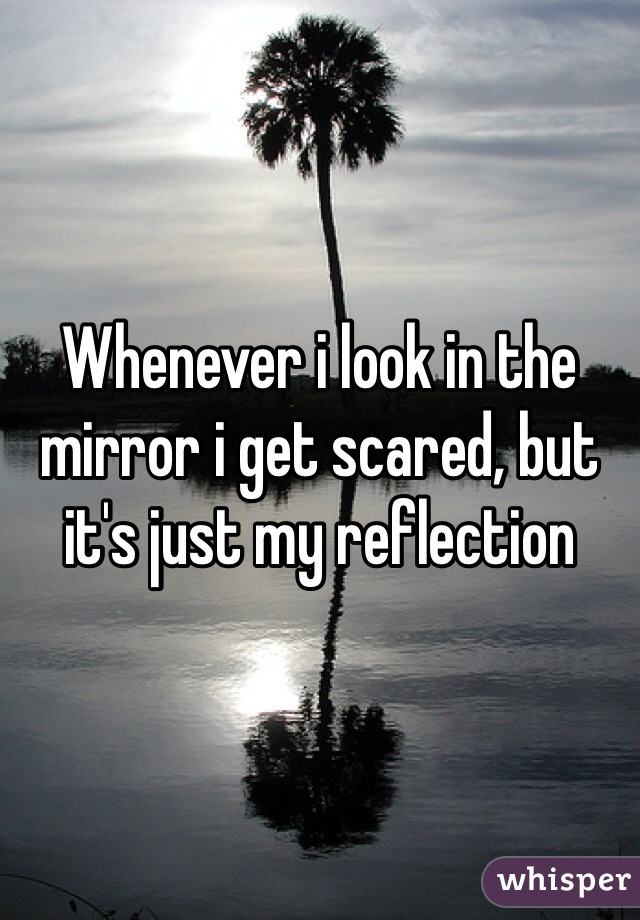 Whenever i look in the mirror i get scared, but it's just my reflection