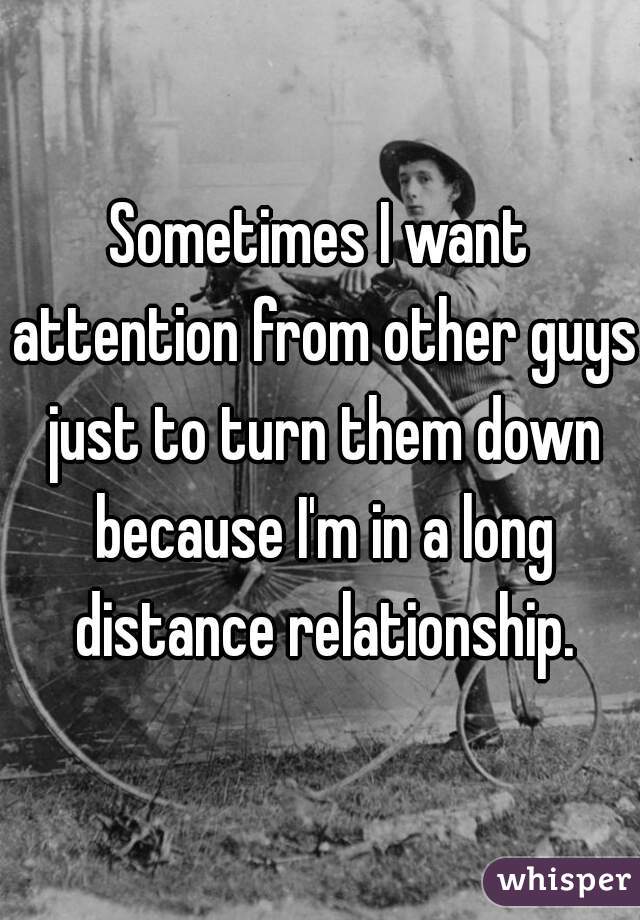 Sometimes I want attention from other guys just to turn them down because I'm in a long distance relationship.