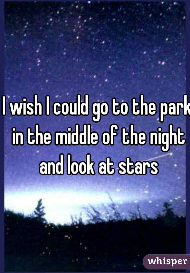 I wish I could go to the park in the middle of the night and look at stars