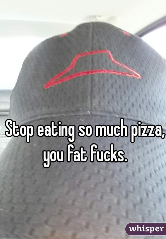 Stop eating so much pizza, you fat fucks. 