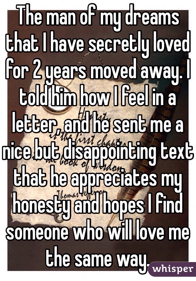 The man of my dreams that I have secretly loved for 2 years moved away. I told him how I feel in a letter, and he sent me a nice but disappointing text that he appreciates my honesty and hopes I find someone who will love me the same way.