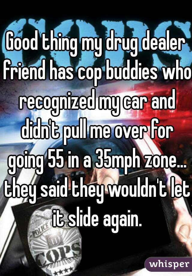 Good thing my drug dealer friend has cop buddies who recognized my car and didn't pull me over for going 55 in a 35mph zone... they said they wouldn't let it slide again.
