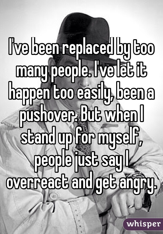 I've been replaced by too many people. I've let it happen too easily, been a pushover. But when I stand up for myself, people just say I overreact and get angry. 
