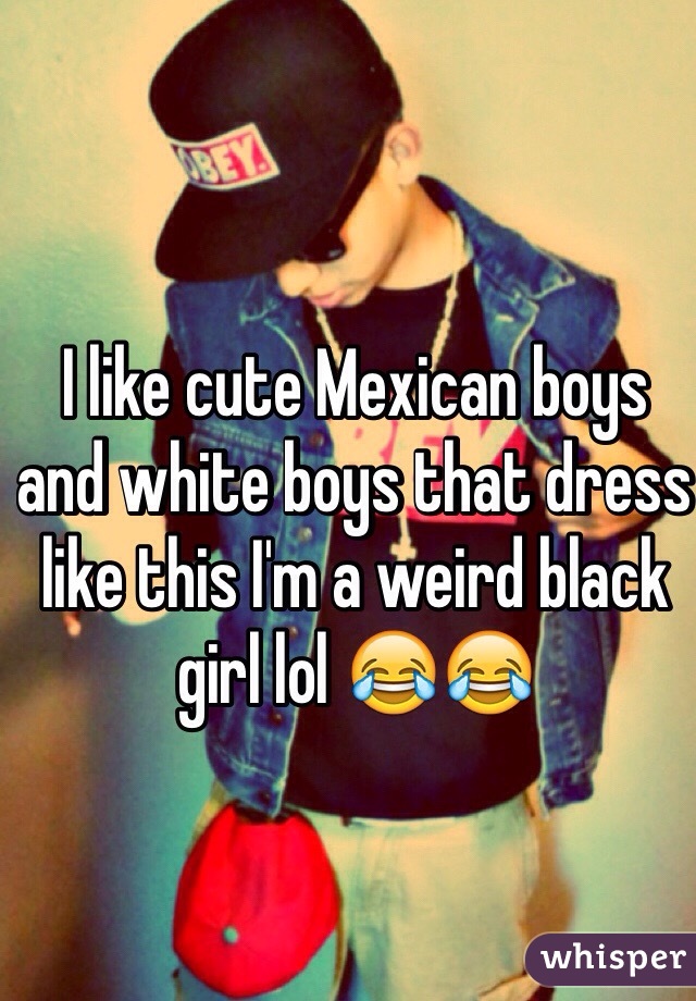 I like cute Mexican boys and white boys that dress like this I'm a weird black girl lol 😂😂