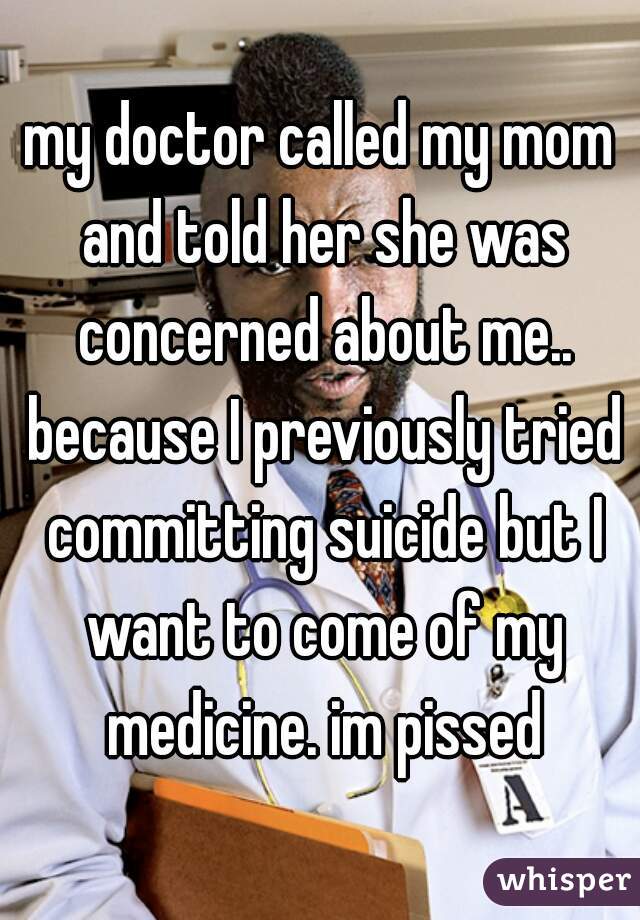 my doctor called my mom and told her she was concerned about me.. because I previously tried committing suicide but I want to come of my medicine. im pissed