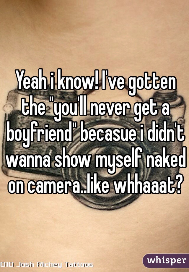 Yeah i know! I've gotten the "you'll never get a boyfriend" becasue i didn't wanna show myself naked on camera..like whhaaat?