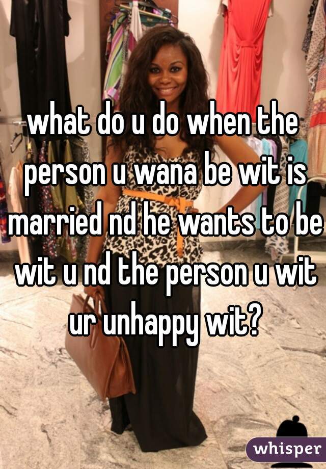 what do u do when the person u wana be wit is married nd he wants to be wit u nd the person u wit ur unhappy wit?