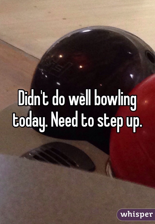 Didn't do well bowling today. Need to step up.