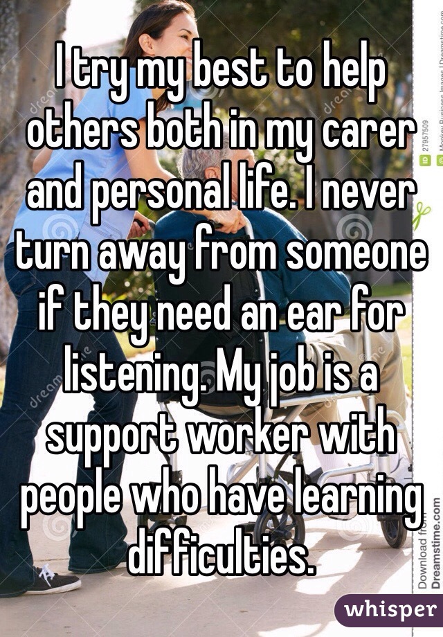 I try my best to help others both in my carer and personal life. I never turn away from someone if they need an ear for listening. My job is a support worker with people who have learning difficulties. 