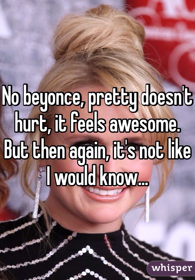 No beyonce, pretty doesn't hurt, it feels awesome. But then again, it's not like I would know...