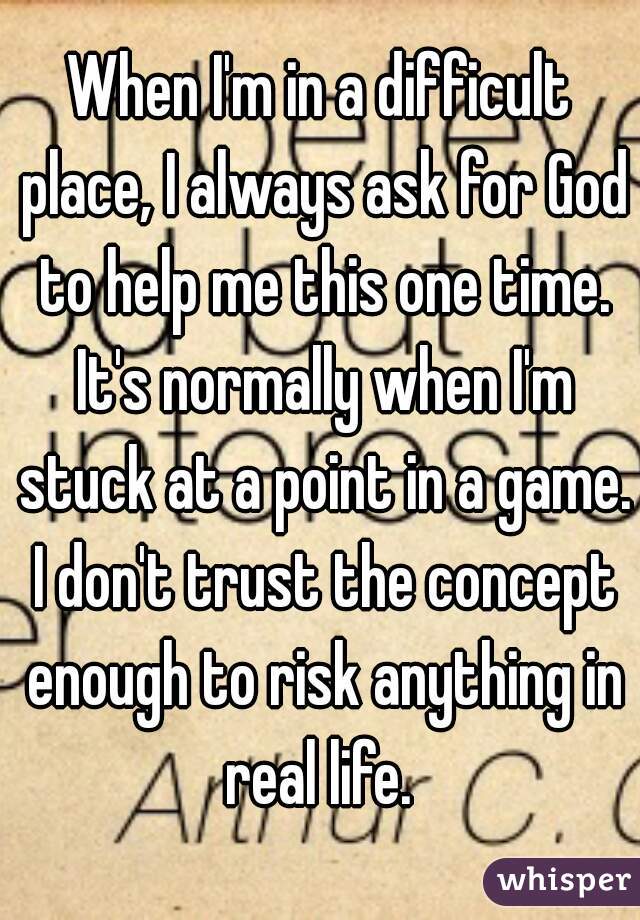 When I'm in a difficult place, I always ask for God to help me this one time. It's normally when I'm stuck at a point in a game. I don't trust the concept enough to risk anything in real life. 