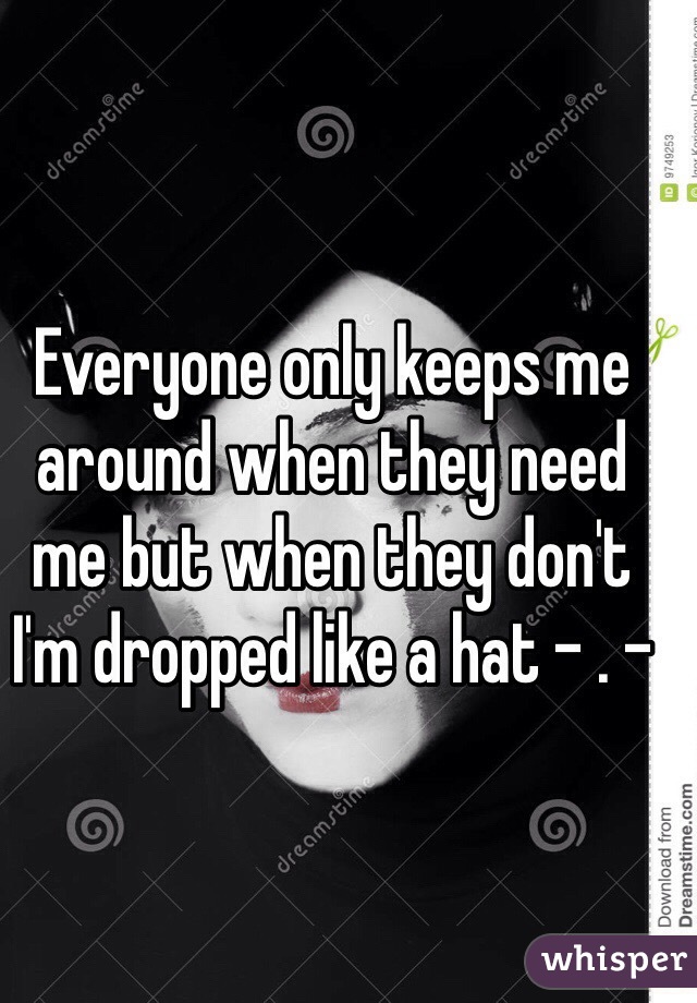 Everyone only keeps me around when they need me but when they don't I'm dropped like a hat - . -