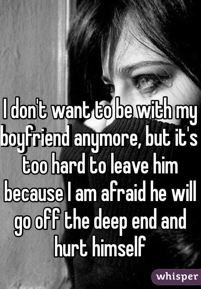 I don't want to be with my boyfriend anymore, but it's too hard to leave him because I am afraid he will go off the deep end and hurt himself