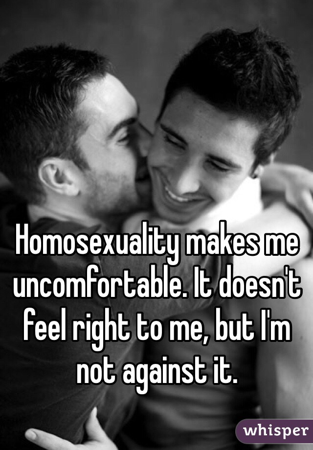 Homosexuality makes me uncomfortable. It doesn't feel right to me, but I'm not against it. 