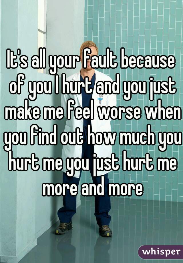 It's all your fault because of you I hurt and you just make me feel worse when you find out how much you hurt me you just hurt me more and more