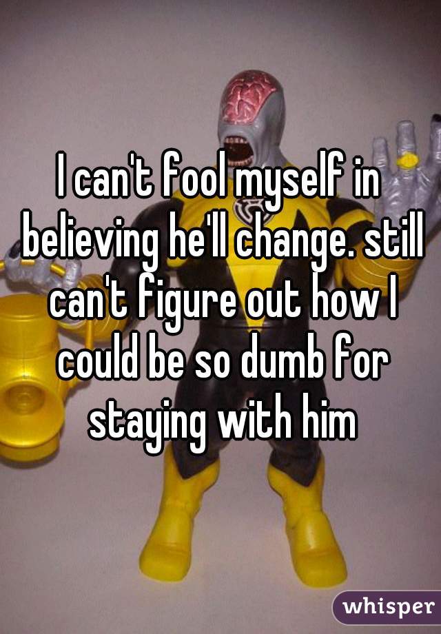 I can't fool myself in believing he'll change. still can't figure out how I could be so dumb for staying with him