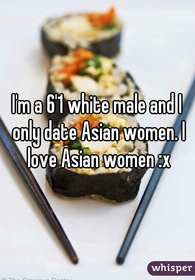 I'm a 6'1 white male and I only date Asian women. I love Asian women :x