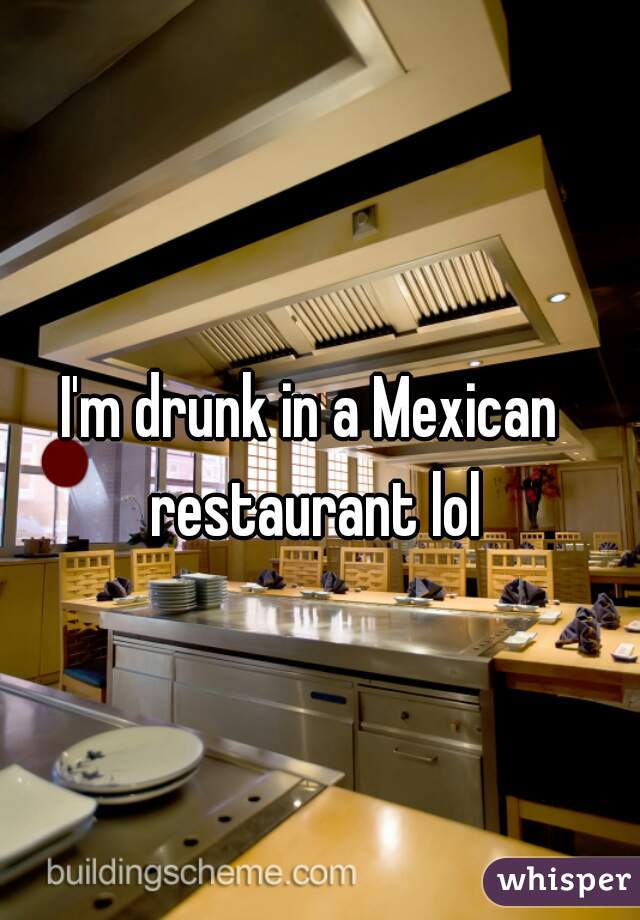 I'm drunk in a Mexican restaurant lol

