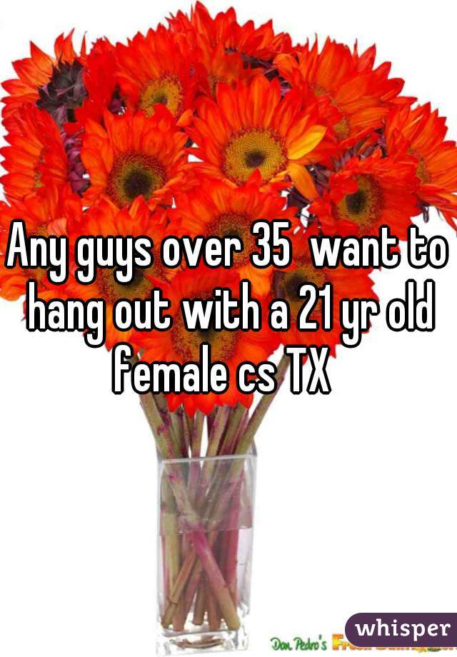 Any guys over 35  want to hang out with a 21 yr old female cs TX  